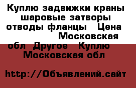 Куплю задвижки краны шаровые затворы отводы фланцы › Цена ­ 1 500 000 - Московская обл. Другое » Куплю   . Московская обл.